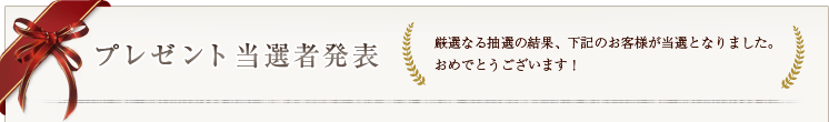 プレゼント当選者発表 厳選なる抽選の結果、下記のお客様が当選となりました。おめでとうございます！